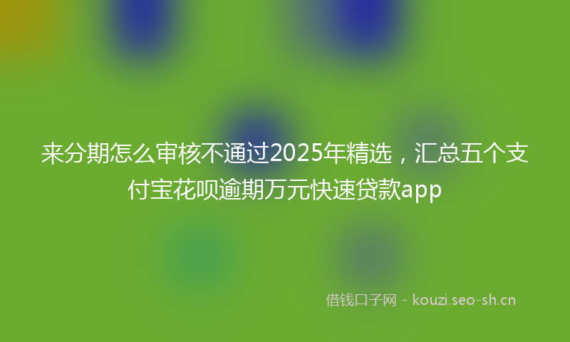 来分期怎么审核不通过2025年精选，汇总五个支付宝花呗逾期万元快速贷款app