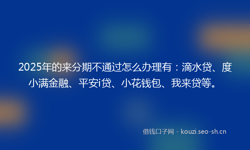 2025年的来分期不通过怎么办理有：滴水贷、度小满金融、平安i贷、小花钱包、我来贷等。