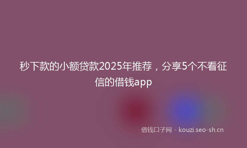 秒下款的小额贷款2025年推荐，分享5个不看征信的借钱app