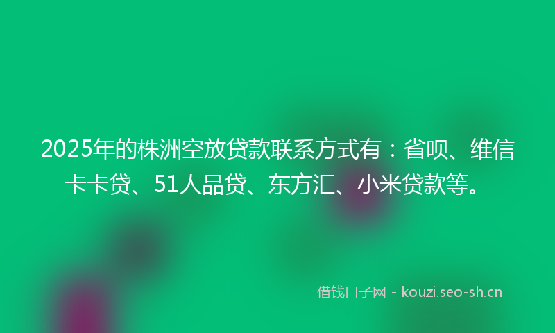 2025年的株洲空放贷款联系方式有：省呗、维信卡卡贷、51人品贷、东方汇、小米贷款等。