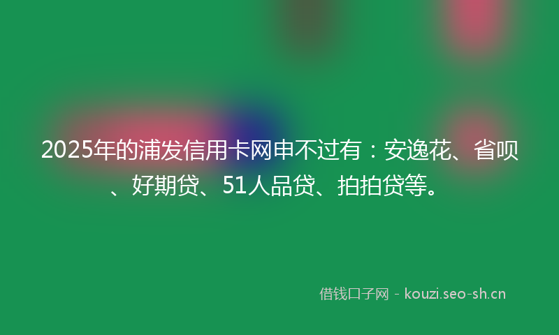 2025年的浦发信用卡网申不过有：安逸花、省呗、好期贷、51人品贷、拍拍贷等。