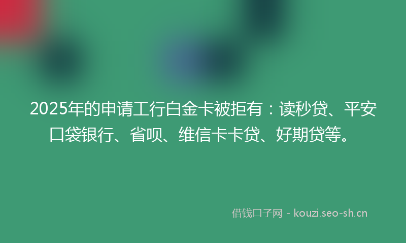 2025年的申请工行白金卡被拒有:读秒贷、平安口袋银行、省呗、维信卡卡贷、好期贷等。