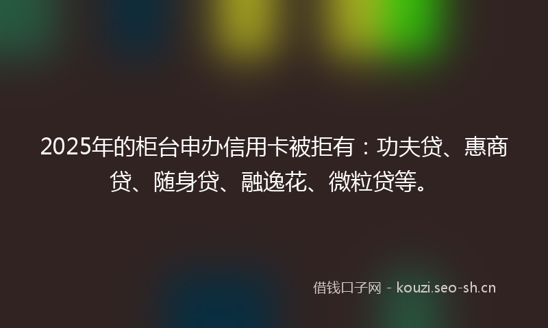 2025年的柜台申办信用卡被拒有：功夫贷、惠商贷、随身贷、融逸花、微粒贷等。