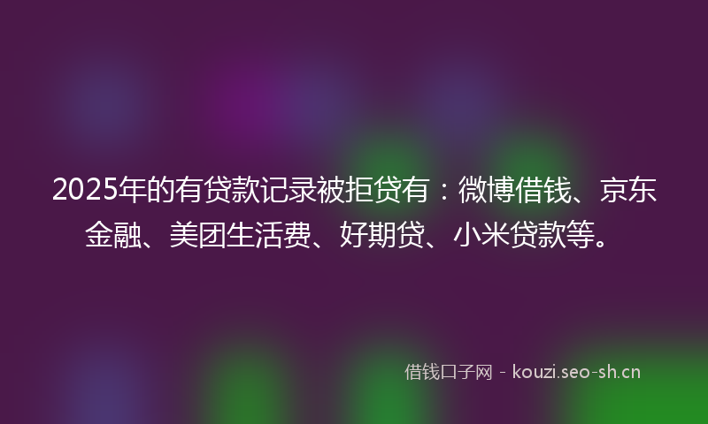 2025年的有贷款记录被拒贷有：微博借钱、京东金融、美团生活费、好期贷、小米贷款等。