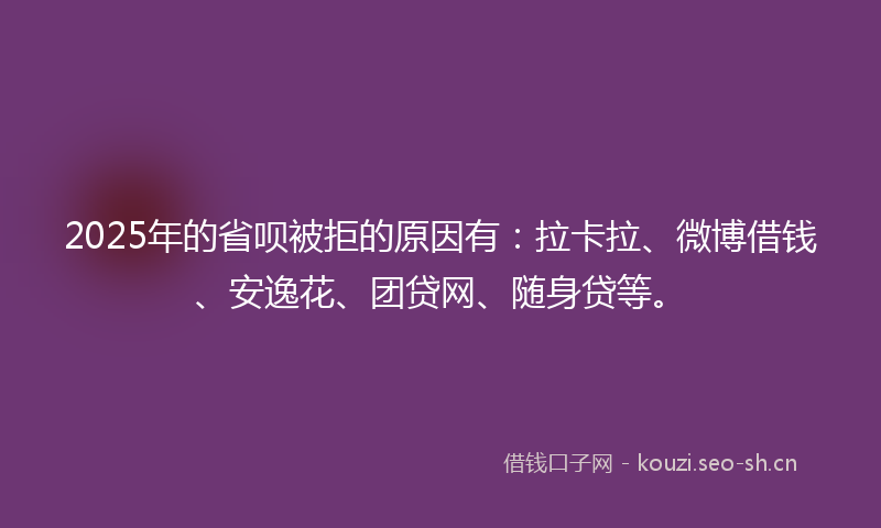 2025年的省呗被拒的原因有：拉卡拉、微博借钱、安逸花、团贷网、随身贷等。