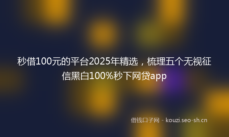 秒借100元的平台2025年精选，梳理五个无视征信黑白100%秒下网贷app