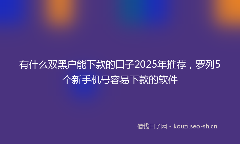有什么双黑户能下款的口子2025年推荐，罗列5个新手机号容易下款的软件