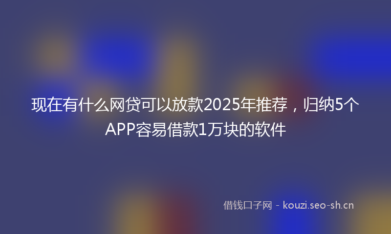 现在有什么网贷可以放款2025年推荐，归纳5个APP容易借款1万块的软件
