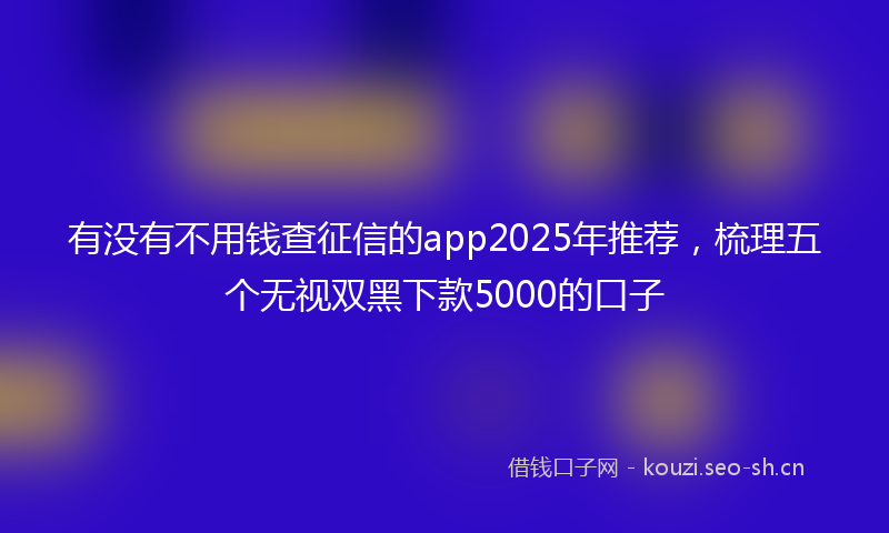 有没有不用钱查征信的app2025年推荐，梳理五个无视双黑下款5000的口子