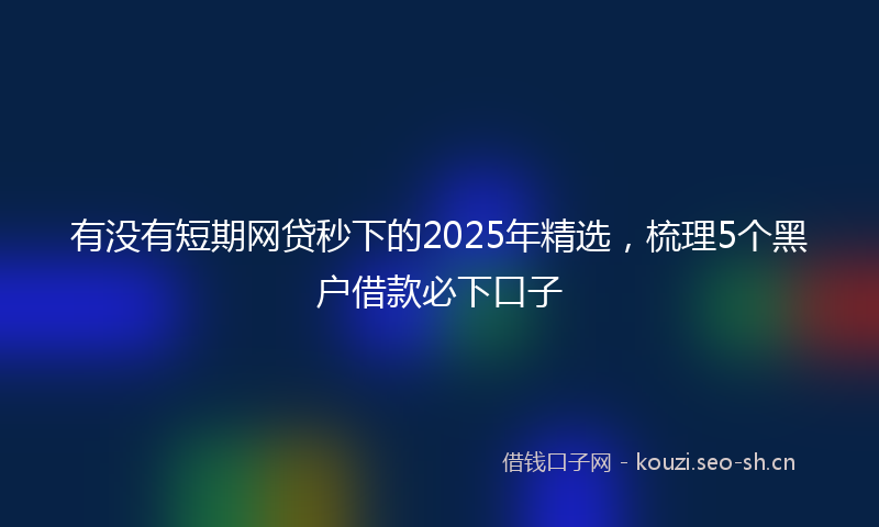 有没有短期网贷秒下的2025年精选，梳理5个黑户借款必下口子