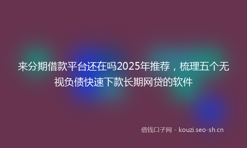 来分期借款平台还在吗2025年推荐,梳理五个无视负债快速下款长期网贷的软件