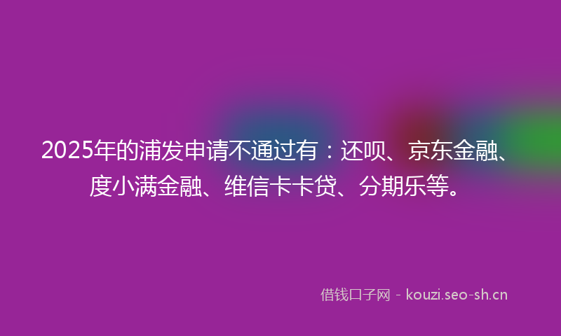 2025年的浦发申请不通过有：还呗、京东金融、度小满金融、维信卡卡贷、分期乐等。