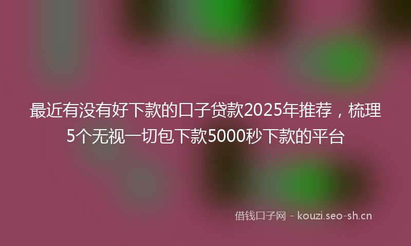 最近有没有好下款的口子贷款2025年推荐，梳理5个无视一切包下款5000秒下款的平台
