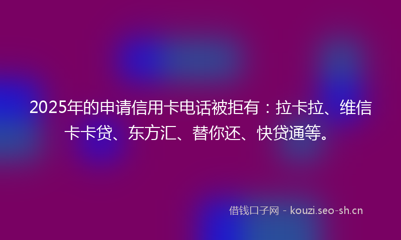 2025年的申请信用卡电话被拒有：拉卡拉、维信卡卡贷、东方汇、替你还、快贷通等。