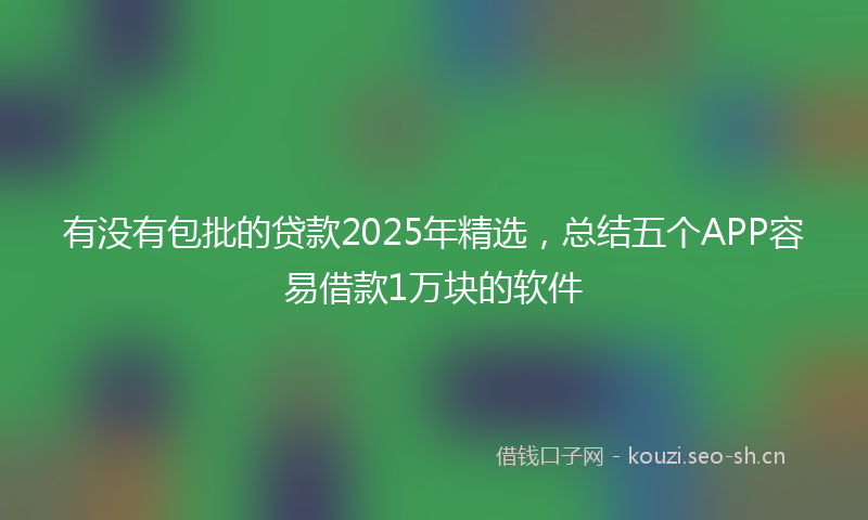 有没有包批的贷款2025年精选，总结五个APP容易借款1万块的软件