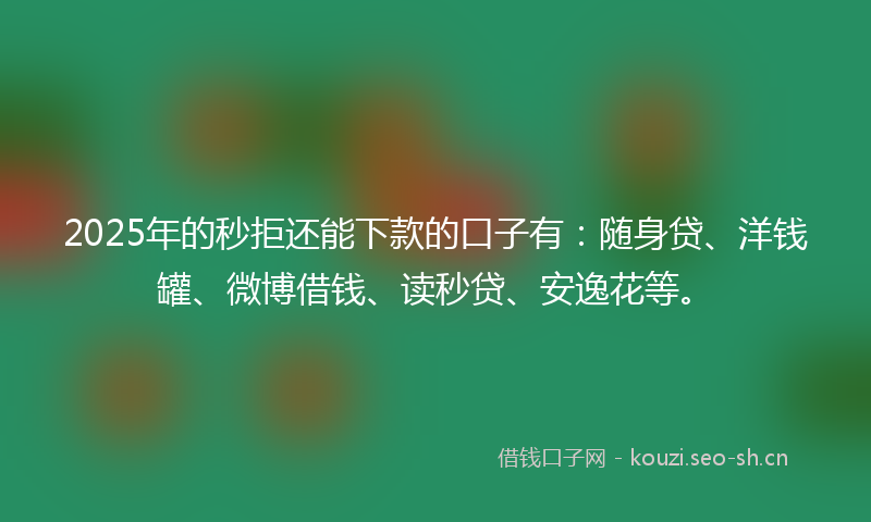 2025年的秒拒还能下款的口子有：随身贷、洋钱罐、微博借钱、读秒贷、安逸花等。