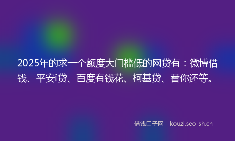 2025年的求一个额度大门槛低的网贷有：微博借钱、平安i贷、百度有钱花、柯基贷、替你还等。