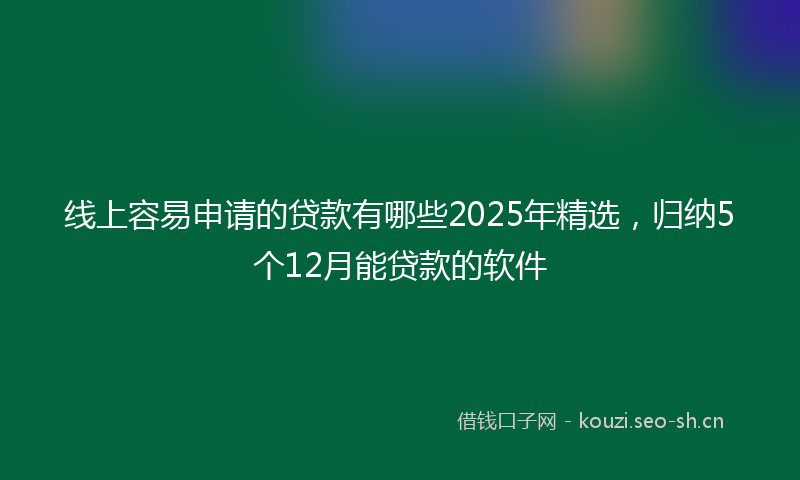 线上容易申请的贷款有哪些2025年精选，归纳5个12月能贷款的软件