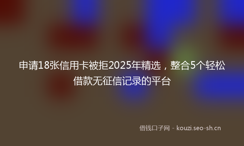申请18张信用卡被拒2025年精选,整合5个轻松借款无征信记录的平台