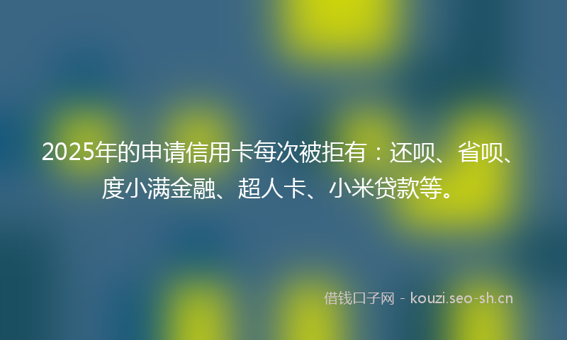 2025年的申请信用卡每次被拒有：还呗、省呗、度小满金融、超人卡、小米贷款等。