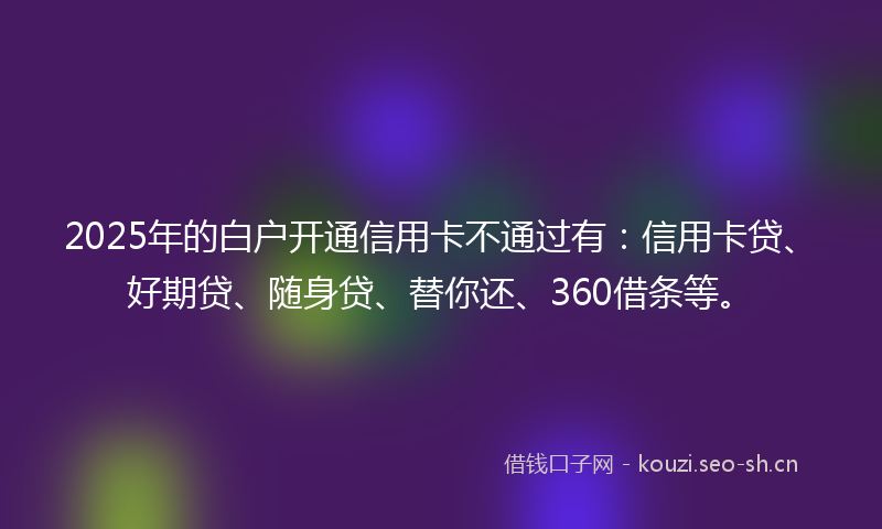 2025年的白户开通信用卡不通过有：信用卡贷、好期贷、随身贷、替你还、360借条等。