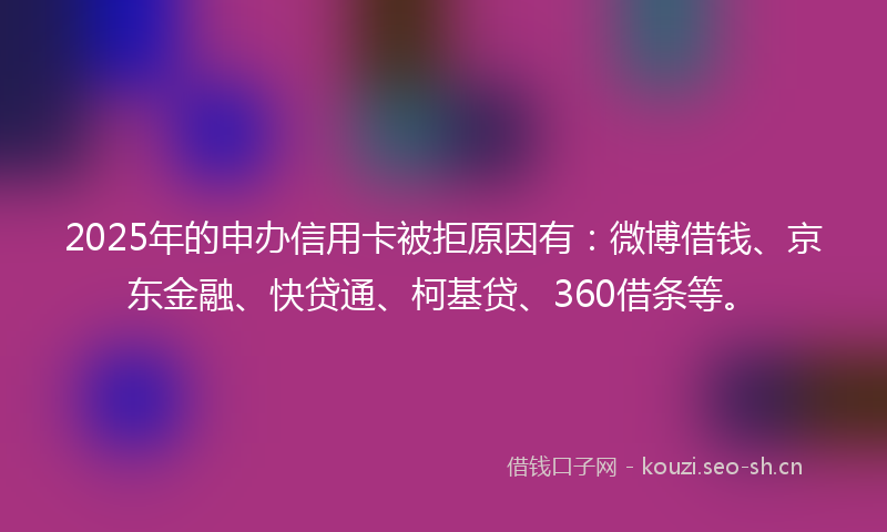 2025年的申办信用卡被拒原因有:微博借钱、京东金融、快贷通、柯基贷、360借条等。