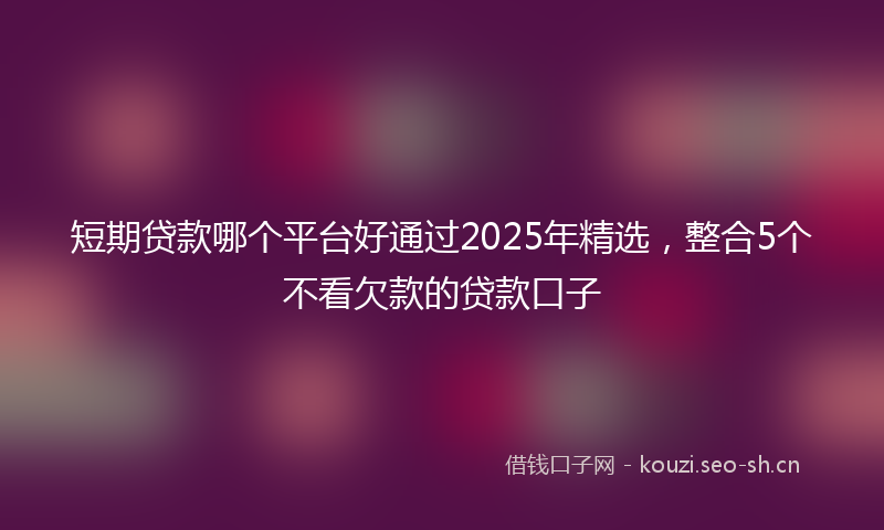 短期贷款哪个平台好通过2025年精选，整合5个不看欠款的贷款口子