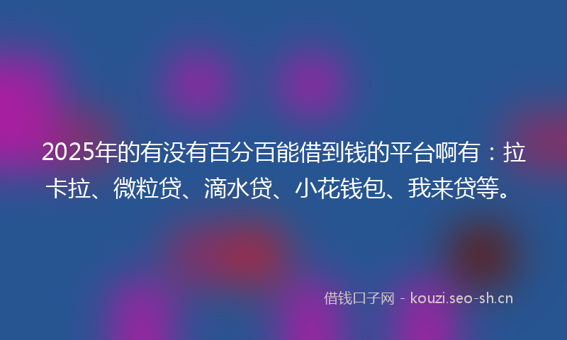 2025年的有没有百分百能借到钱的平台啊有：拉卡拉、微粒贷、滴水贷、小花钱包、我来贷等。