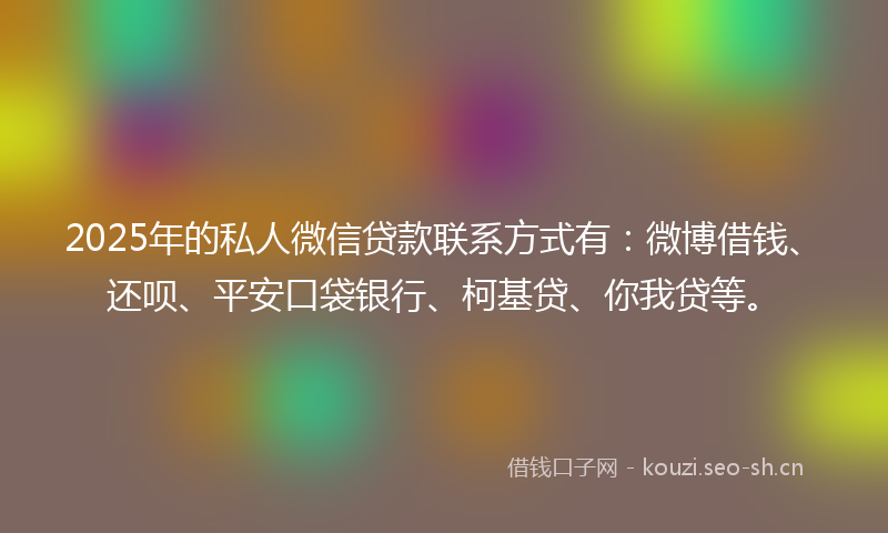 2025年的私人微信贷款联系方式有：微博借钱、还呗、平安口袋银行、柯基贷、你我贷等。