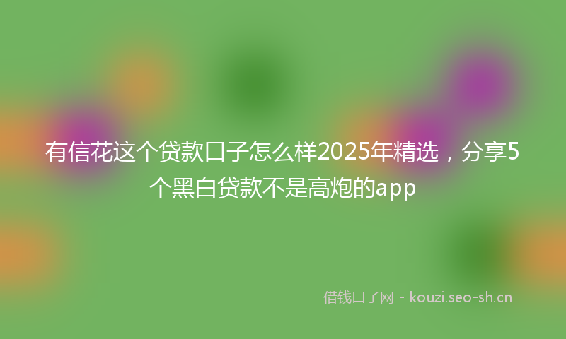有信花这个贷款口子怎么样2025年精选，分享5个黑白贷款不是高炮的app