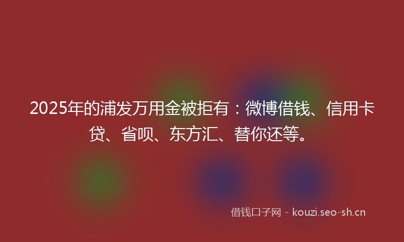 2025年的浦发万用金被拒有：微博借钱、信用卡贷、省呗、东方汇、替你还等。