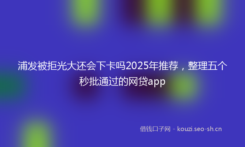 浦发被拒光大还会下卡吗2025年推荐，整理五个秒批通过的网贷app