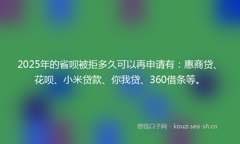 2025年的省呗被拒多久可以再申请有：惠商贷、花呗、小米贷款、你我贷、360借条等。