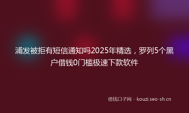 浦发被拒有短信通知吗2025年精选,罗列5个黑户借钱0门槛极速下款软件