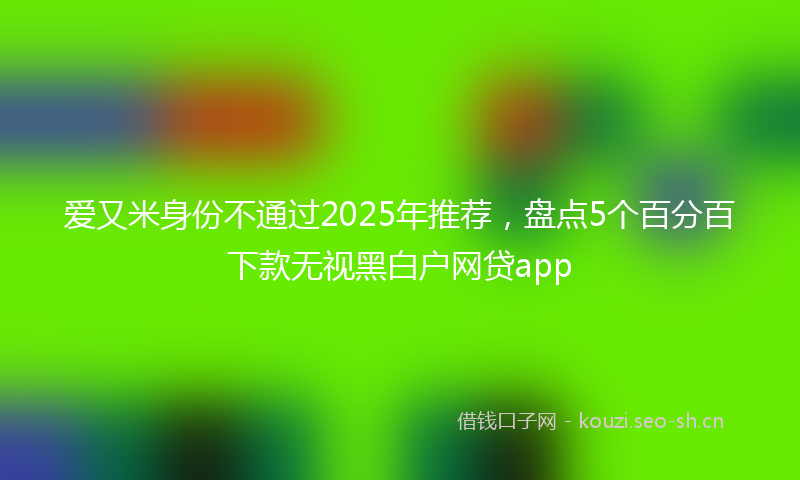 爱又米身份不通过2025年推荐，盘点5个百分百下款无视黑白户网贷app