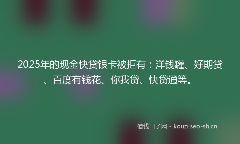 2025年的现金快贷银卡被拒有：洋钱罐、好期贷、百度有钱花、你我贷、快贷通等。