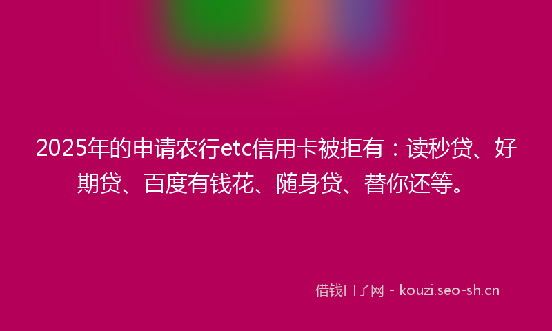 2025年的申请农行etc信用卡被拒有：读秒贷、好期贷、百度有钱花、随身贷、替你还等。