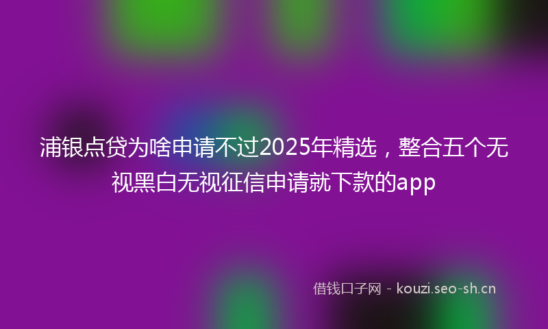 浦银点贷为啥申请不过2025年精选，整合五个无视黑白无视征信申请就下款的app