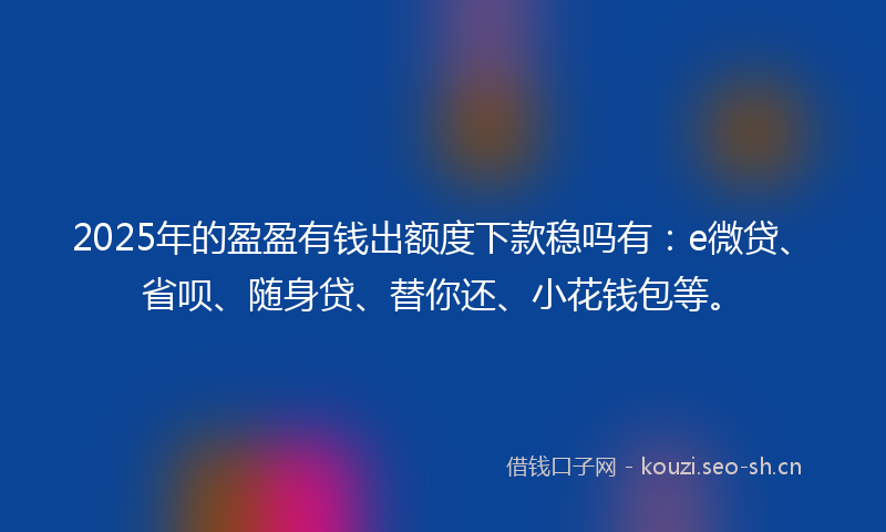 2025年的盈盈有钱出额度下款稳吗有：e微贷、省呗、随身贷、替你还、小花钱包等。