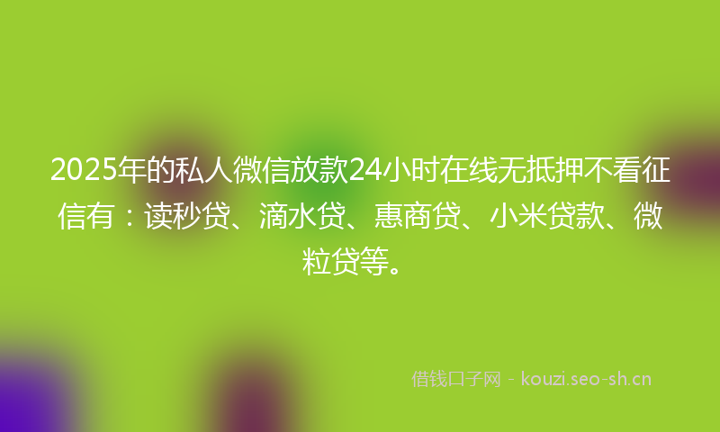 2025年的私人微信放款24小时在线无抵押不看征信有：读秒贷、滴水贷、惠商贷、小米贷款、微粒贷等。
