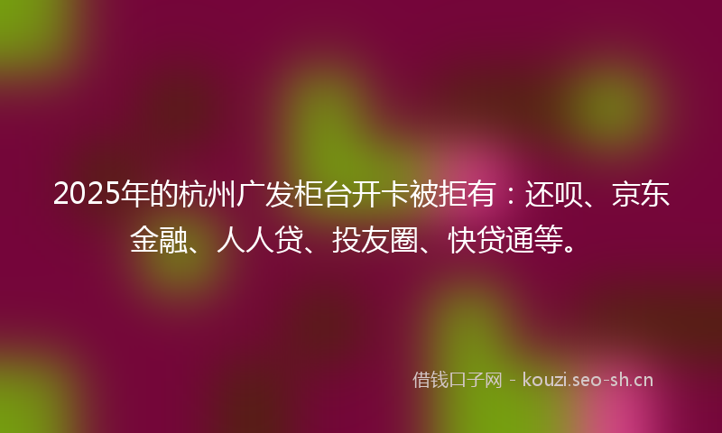 2025年的杭州广发柜台开卡被拒有：还呗、京东金融、人人贷、投友圈、快贷通等。