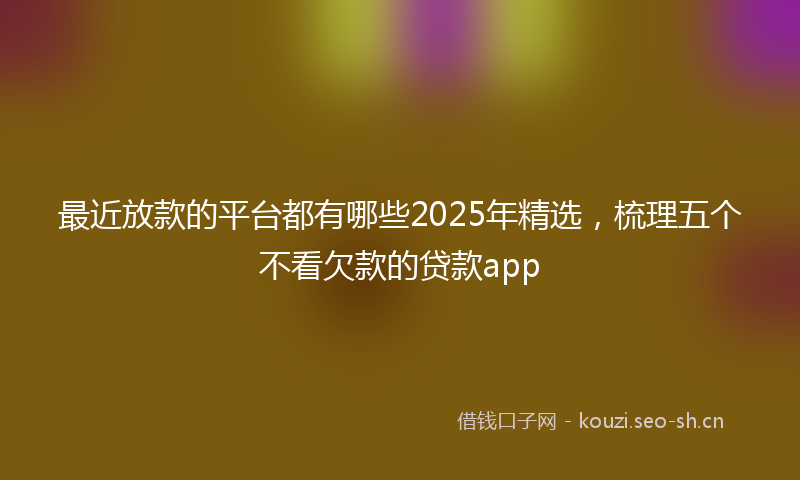最近放款的平台都有哪些2025年精选，梳理五个不看欠款的贷款app