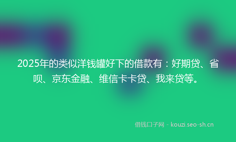 2025年的类似洋钱罐好下的借款有：好期贷、省呗、京东金融、维信卡卡贷、我来贷等。