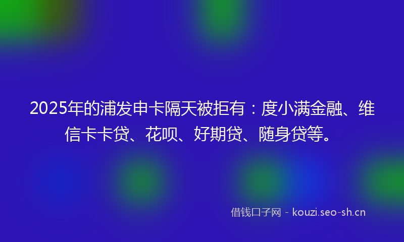 2025年的浦发申卡隔天被拒有：度小满金融、维信卡卡贷、花呗、好期贷、随身贷等。
