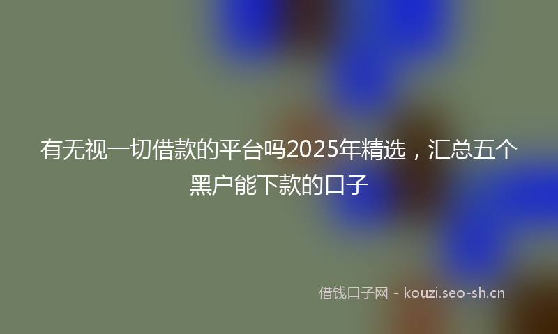 有无视一切借款的平台吗2025年精选，汇总五个黑户能下款的口子