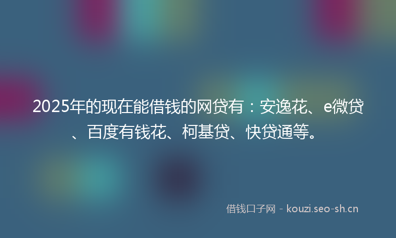 2025年的现在能借钱的网贷有：安逸花、e微贷、百度有钱花、柯基贷、快贷通等。