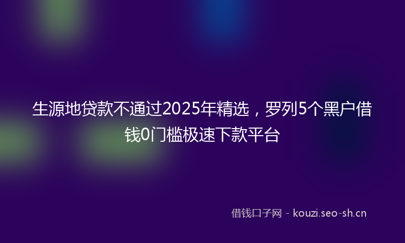 生源地贷款不通过2025年精选,罗列5个黑户借钱0门槛极速下款平台