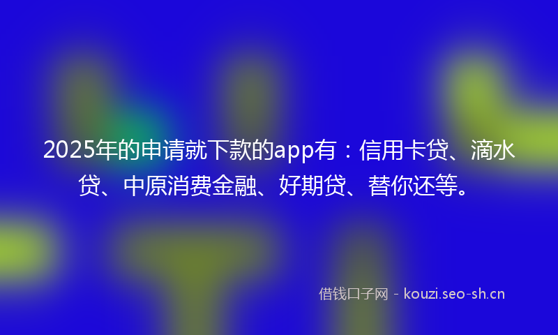 2025年的申请就下款的app有：信用卡贷、滴水贷、中原消费金融、好期贷、替你还等。