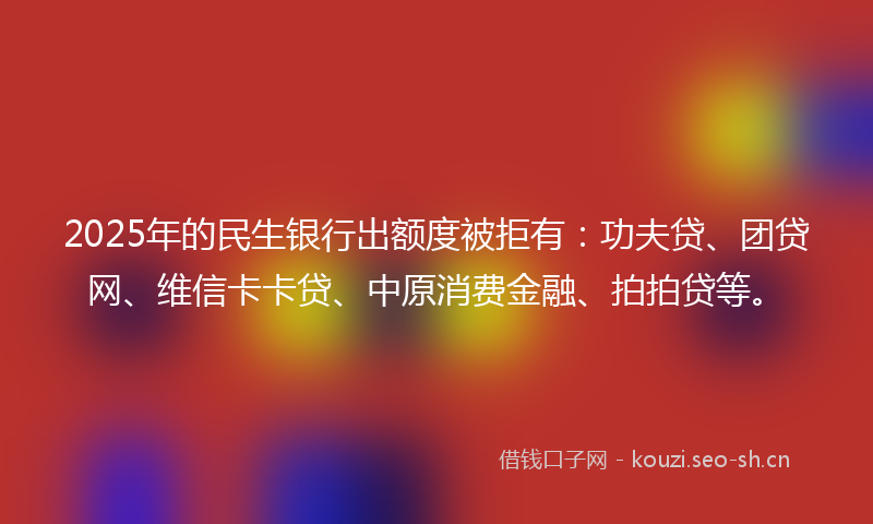 2025年的民生银行出额度被拒有：功夫贷、团贷网、维信卡卡贷、中原消费金融、拍拍贷等。