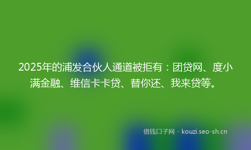 2025年的浦发合伙人通道被拒有：团贷网、度小满金融、维信卡卡贷、替你还、我来贷等。